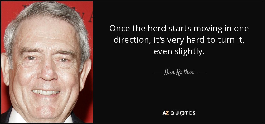 Once the herd starts moving in one direction, it's very hard to turn it, even slightly. - Dan Rather
