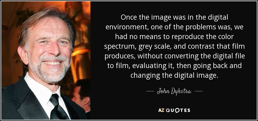 Once the image was in the digital environment, one of the problems was, we had no means to reproduce the color spectrum, grey scale, and contrast that film produces, without converting the digital file to film, evaluating it, then going back and changing the digital image. - John Dykstra