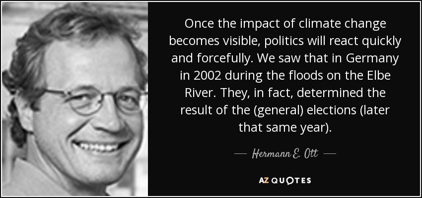 Once the impact of climate change becomes visible, politics will react quickly and forcefully. We saw that in Germany in 2002 during the floods on the Elbe River. They, in fact, determined the result of the (general) elections (later that same year). - Hermann E. Ott
