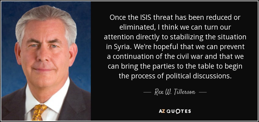 Once the ISIS threat has been reduced or eliminated, I think we can turn our attention directly to stabilizing the situation in Syria. We're hopeful that we can prevent a continuation of the civil war and that we can bring the parties to the table to begin the process of political discussions. - Rex W. Tillerson