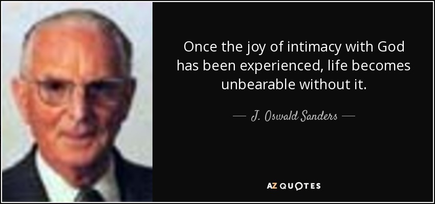 Once the joy of intimacy with God has been experienced, life becomes unbearable without it. - J. Oswald Sanders