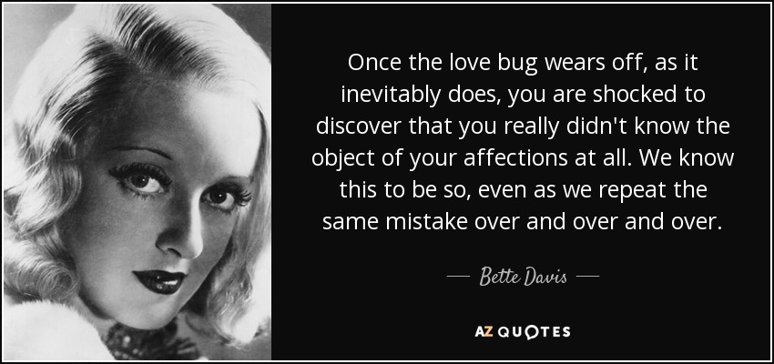 Once the love bug wears off, as it inevitably does, you are shocked to discover that you really didn't know the object of your affections at all. We know this to be so, even as we repeat the same mistake over and over and over. - Bette Davis