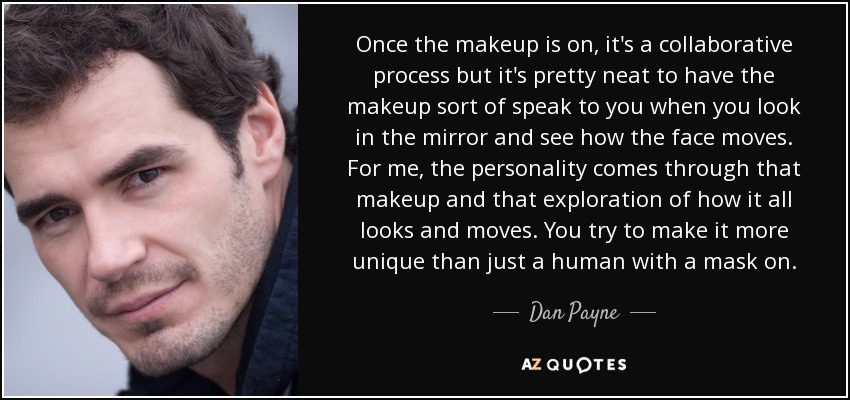 Once the makeup is on, it's a collaborative process but it's pretty neat to have the makeup sort of speak to you when you look in the mirror and see how the face moves. For me, the personality comes through that makeup and that exploration of how it all looks and moves. You try to make it more unique than just a human with a mask on. - Dan Payne