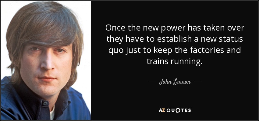 Once the new power has taken over they have to establish a new status quo just to keep the factories and trains running. - John Lennon