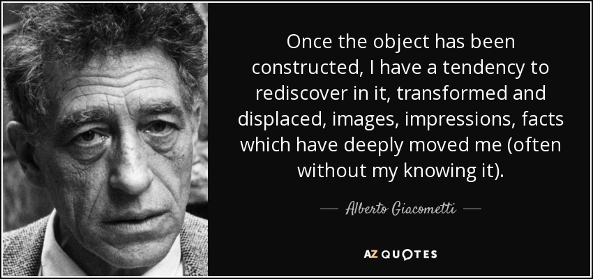 Once the object has been constructed, I have a tendency to rediscover in it, transformed and displaced, images, impressions, facts which have deeply moved me (often without my knowing it). - Alberto Giacometti