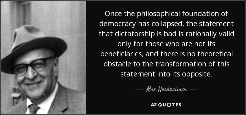 Once the philosophical foundation of democracy has collapsed, the statement that dictatorship is bad is rationally valid only for those who are not its beneficiaries, and there is no theoretical obstacle to the transformation of this statement into its opposite. - Max Horkheimer