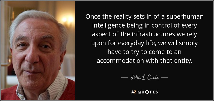 Once the reality sets in of a superhuman intelligence being in control of every aspect of the infrastructures we rely upon for everyday life, we will simply have to try to come to an accommodation with that entity. - John L. Casti