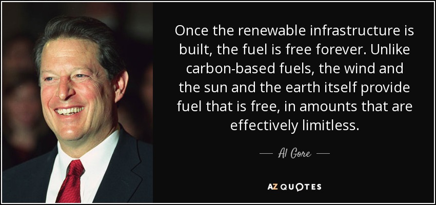 Once the renewable infrastructure is built, the fuel is free forever. Unlike carbon-based fuels, the wind and the sun and the earth itself provide fuel that is free, in amounts that are effectively limitless. - Al Gore
