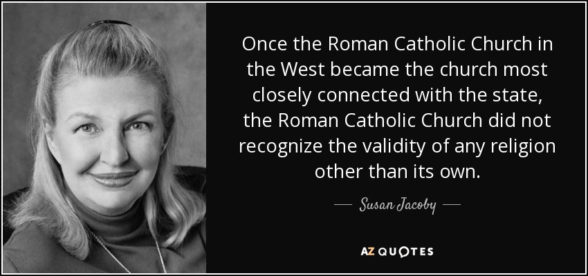 Once the Roman Catholic Church in the West became the church most closely connected with the state, the Roman Catholic Church did not recognize the validity of any religion other than its own. - Susan Jacoby