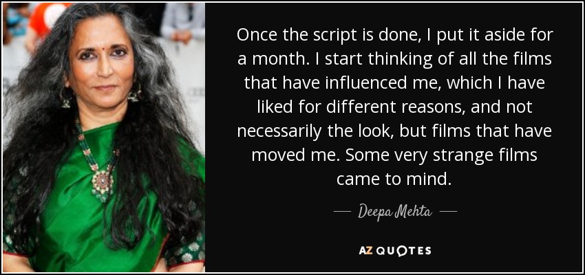 Once the script is done, I put it aside for a month. I start thinking of all the films that have influenced me, which I have liked for different reasons, and not necessarily the look, but films that have moved me. Some very strange films came to mind. - Deepa Mehta