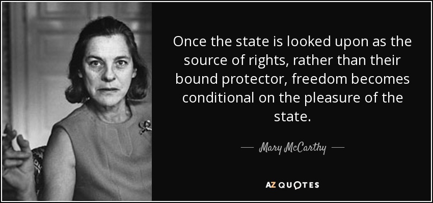 Once the state is looked upon as the source of rights, rather than their bound protector, freedom becomes conditional on the pleasure of the state. - Mary McCarthy