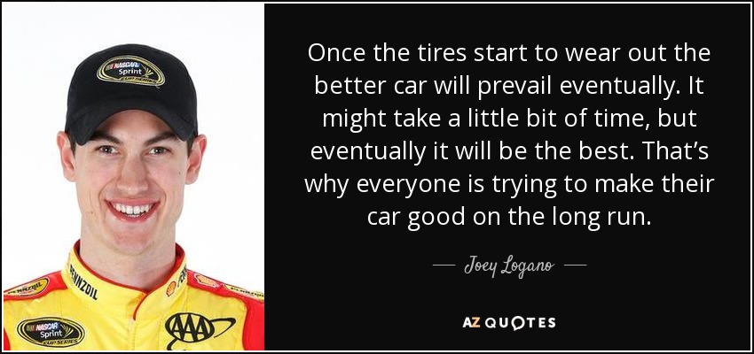 Once the tires start to wear out the better car will prevail eventually. It might take a little bit of time, but eventually it will be the best. That’s why everyone is trying to make their car good on the long run. - Joey Logano