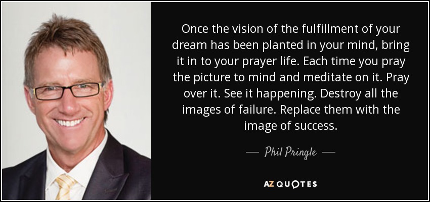Once the vision of the fulfillment of your dream has been planted in your mind, bring it in to your prayer life. Each time you pray the picture to mind and meditate on it. Pray over it. See it happening. Destroy all the images of failure. Replace them with the image of success. - Phil Pringle