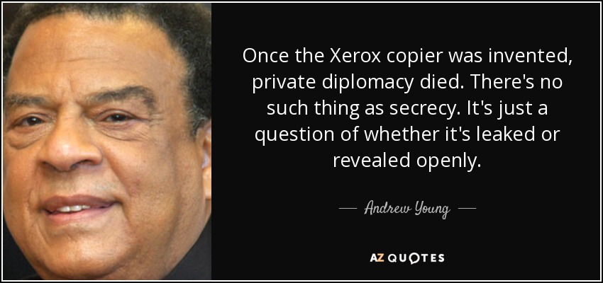 Once the Xerox copier was invented, private diplomacy died. There's no such thing as secrecy. It's just a question of whether it's leaked or revealed openly. - Andrew Young