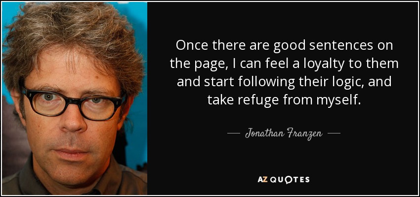 Once there are good sentences on the page, I can feel a loyalty to them and start following their logic, and take refuge from myself. - Jonathan Franzen