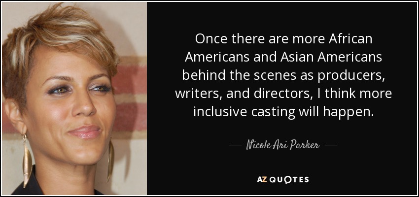 Once there are more African Americans and Asian Americans behind the scenes as producers, writers, and directors, I think more inclusive casting will happen. - Nicole Ari Parker