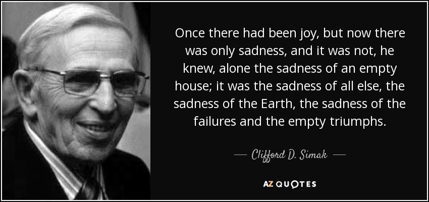 Once there had been joy, but now there was only sadness, and it was not, he knew, alone the sadness of an empty house; it was the sadness of all else, the sadness of the Earth, the sadness of the failures and the empty triumphs. - Clifford D. Simak