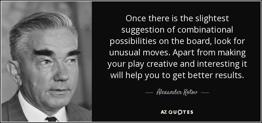 Once there is the slightest suggestion of combinational possibilities on the board, look for unusual moves. Apart from making your play creative and interesting it will help you to get better results. - Alexander Kotov