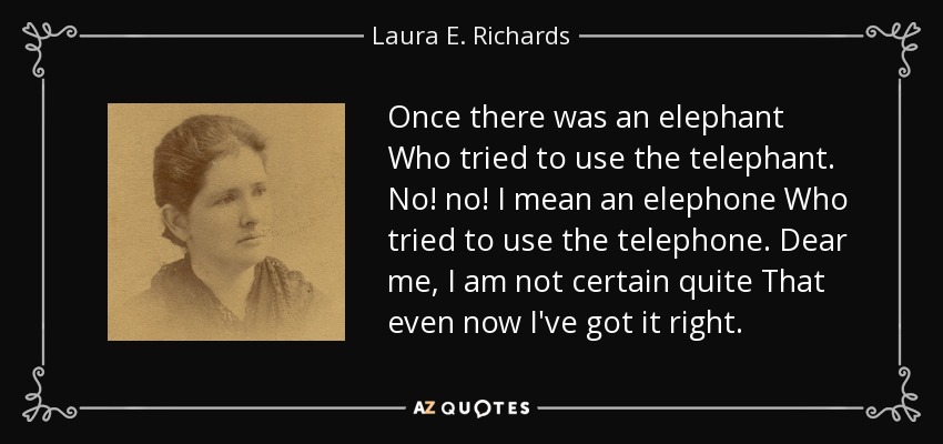 Once there was an elephant Who tried to use the telephant. No! no! I mean an elephone Who tried to use the telephone. Dear me, I am not certain quite That even now I've got it right. - Laura E. Richards