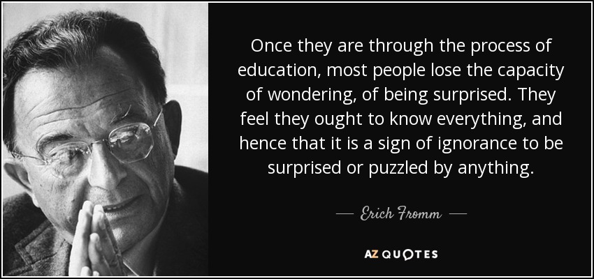 Once they are through the process of education, most people lose the capacity of wondering, of being surprised. They feel they ought to know everything, and hence that it is a sign of ignorance to be surprised or puzzled by anything. - Erich Fromm