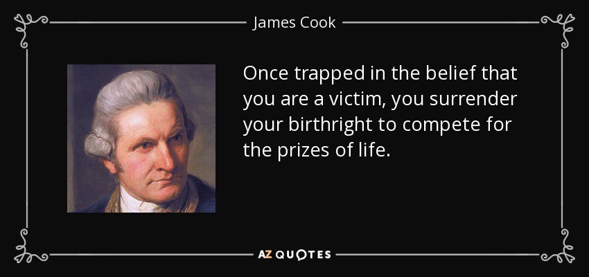 Once trapped in the belief that you are a victim, you surrender your birthright to compete for the prizes of life. - James Cook