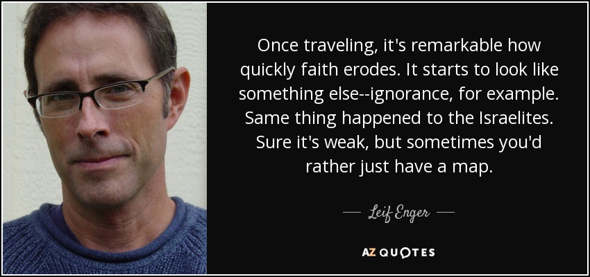 Once traveling, it's remarkable how quickly faith erodes. It starts to look like something else--ignorance, for example. Same thing happened to the Israelites. Sure it's weak, but sometimes you'd rather just have a map. - Leif Enger
