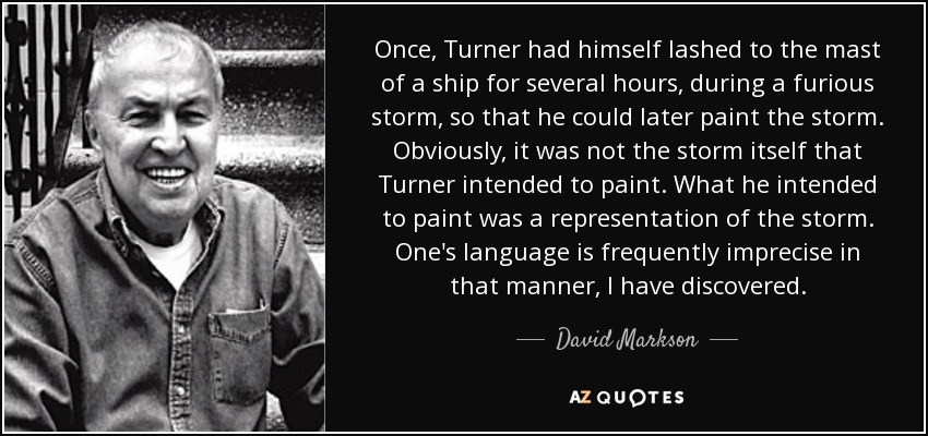 Once, Turner had himself lashed to the mast of a ship for several hours, during a furious storm, so that he could later paint the storm. Obviously, it was not the storm itself that Turner intended to paint. What he intended to paint was a representation of the storm. One's language is frequently imprecise in that manner, I have discovered. - David Markson