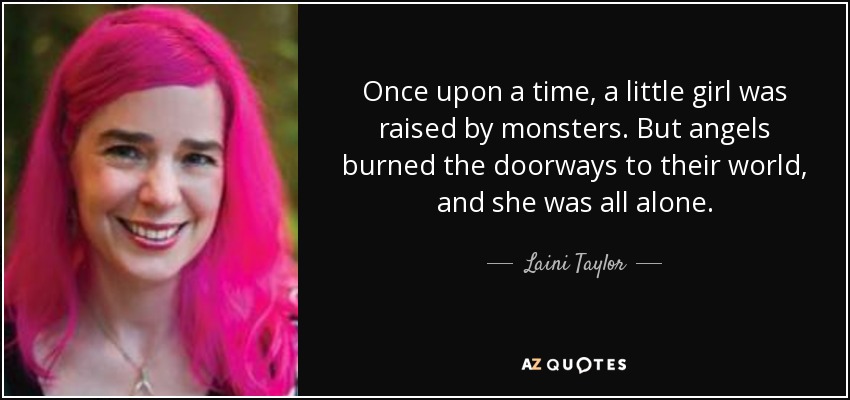 Once upon a time, a little girl was raised by monsters. But angels burned the doorways to their world, and she was all alone. - Laini Taylor