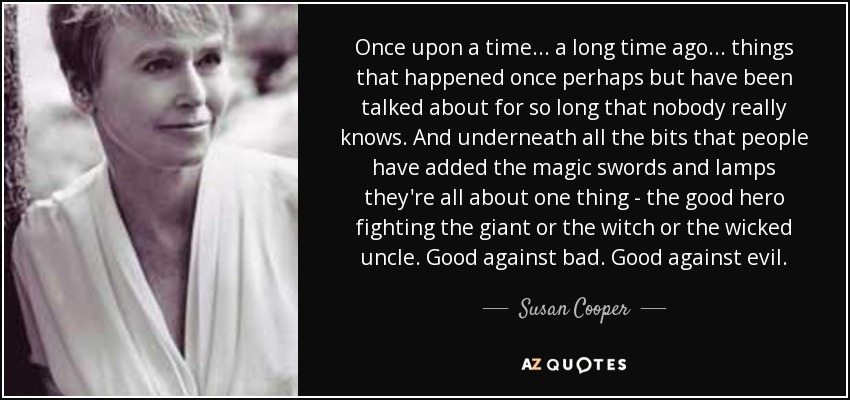 Once upon a time... a long time ago... things that happened once perhaps but have been talked about for so long that nobody really knows. And underneath all the bits that people have added the magic swords and lamps they're all about one thing - the good hero fighting the giant or the witch or the wicked uncle. Good against bad. Good against evil. - Susan Cooper