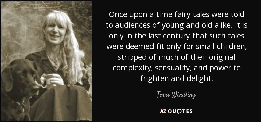 Once upon a time fairy tales were told to audiences of young and old alike. It is only in the last century that such tales were deemed fit only for small children, stripped of much of their original complexity, sensuality, and power to frighten and delight. - Terri Windling