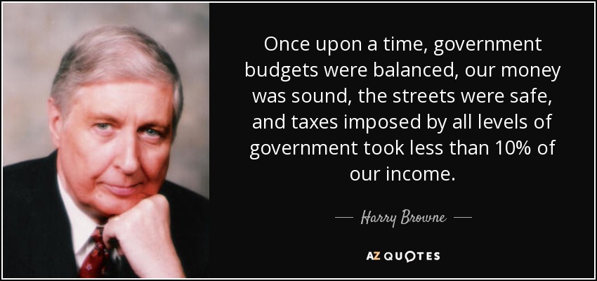Once upon a time, government budgets were balanced, our money was sound, the streets were safe, and taxes imposed by all levels of government took less than 10% of our income. - Harry Browne