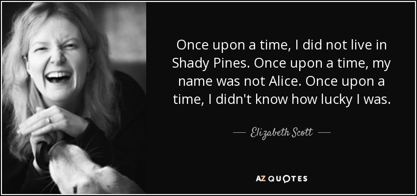 Once upon a time, I did not live in Shady Pines. Once upon a time, my name was not Alice. Once upon a time, I didn't know how lucky I was. - Elizabeth Scott