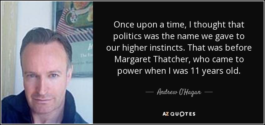 Once upon a time, I thought that politics was the name we gave to our higher instincts. That was before Margaret Thatcher, who came to power when I was 11 years old. - Andrew O'Hagan