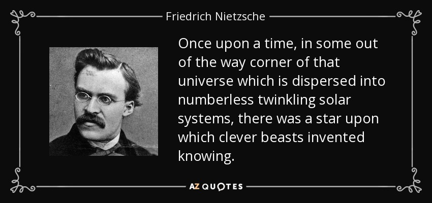 Once upon a time, in some out of the way corner of that universe which is dispersed into numberless twinkling solar systems, there was a star upon which clever beasts invented knowing. - Friedrich Nietzsche
