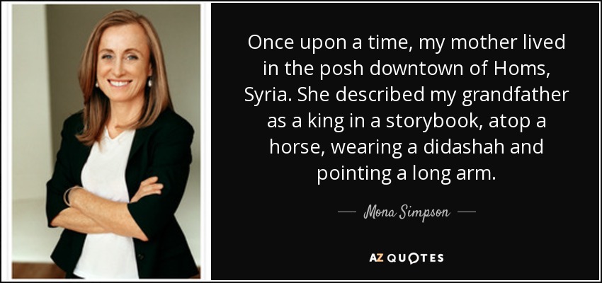 Once upon a time, my mother lived in the posh downtown of Homs, Syria. She described my grandfather as a king in a storybook, atop a horse, wearing a didashah and pointing a long arm. - Mona Simpson