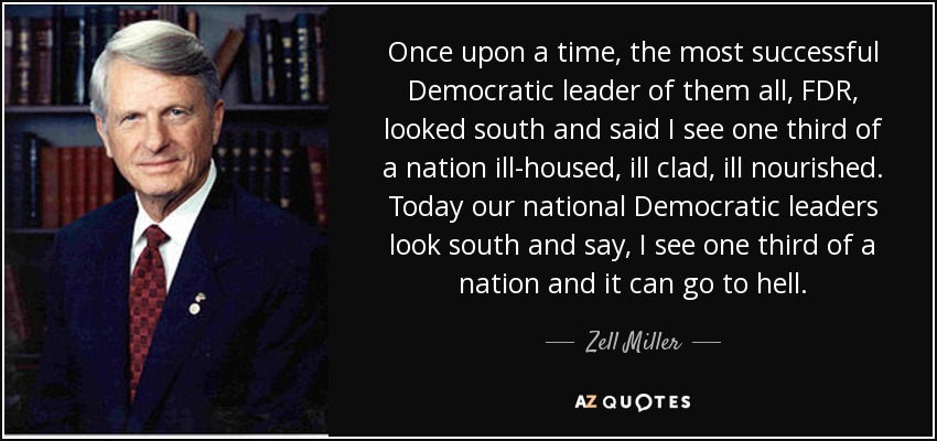 Once upon a time, the most successful Democratic leader of them all, FDR, looked south and said I see one third of a nation ill-housed, ill clad, ill nourished. Today our national Democratic leaders look south and say, I see one third of a nation and it can go to hell. - Zell Miller