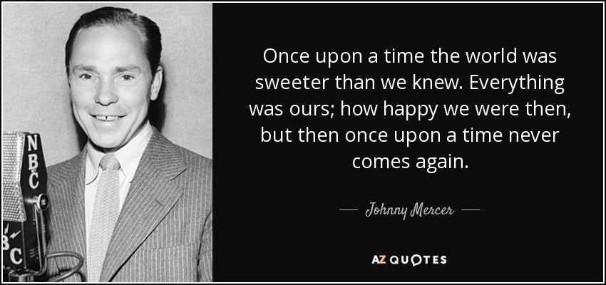 Once upon a time the world was sweeter than we knew. Everything was ours; how happy we were then, but then once upon a time never comes again. - Johnny Mercer
