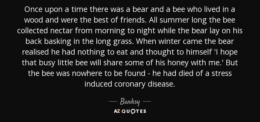 Once upon a time there was a bear and a bee who lived in a wood and were the best of friends. All summer long the bee collected nectar from morning to night while the bear lay on his back basking in the long grass. When winter came the bear realised he had nothing to eat and thought to himself 'I hope that busy little bee will share some of his honey with me.' But the bee was nowhere to be found - he had died of a stress induced coronary disease. - Banksy