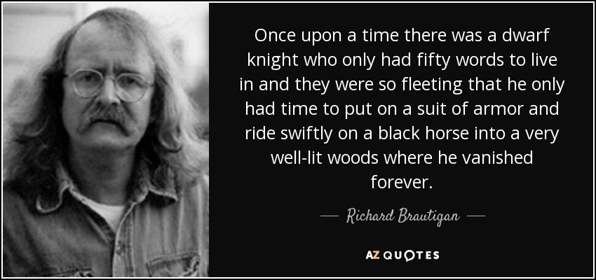 Once upon a time there was a dwarf knight who only had fifty words to live in and they were so fleeting that he only had time to put on a suit of armor and ride swiftly on a black horse into a very well-lit woods where he vanished forever. - Richard Brautigan
