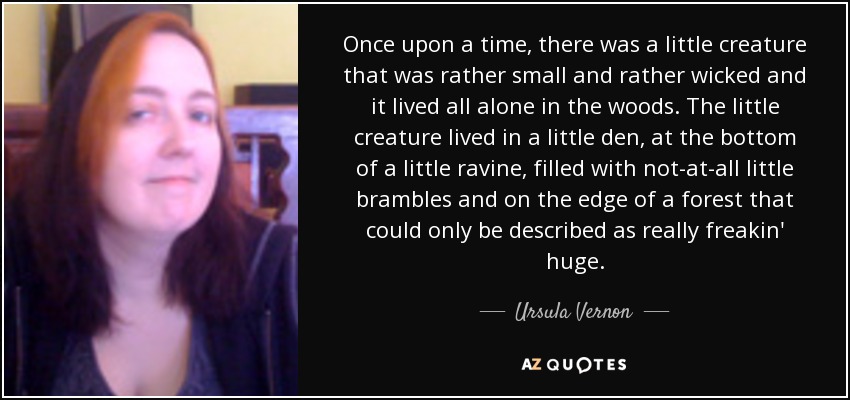 Once upon a time, there was a little creature that was rather small and rather wicked and it lived all alone in the woods. The little creature lived in a little den, at the bottom of a little ravine, filled with not-at-all little brambles and on the edge of a forest that could only be described as really freakin' huge. - Ursula Vernon