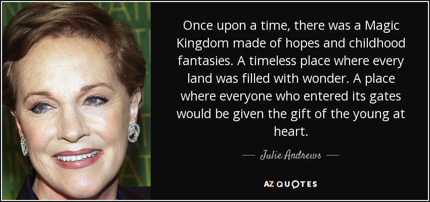 Once upon a time, there was a Magic Kingdom made of hopes and childhood fantasies. A timeless place where every land was filled with wonder. A place where everyone who entered its gates would be given the gift of the young at heart. - Julie Andrews