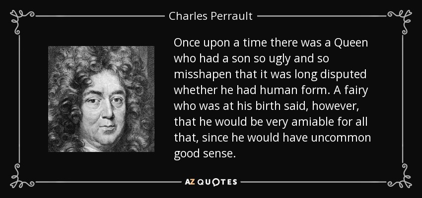 Once upon a time there was a Queen who had a son so ugly and so misshapen that it was long disputed whether he had human form. A fairy who was at his birth said, however, that he would be very amiable for all that, since he would have uncommon good sense. - Charles Perrault