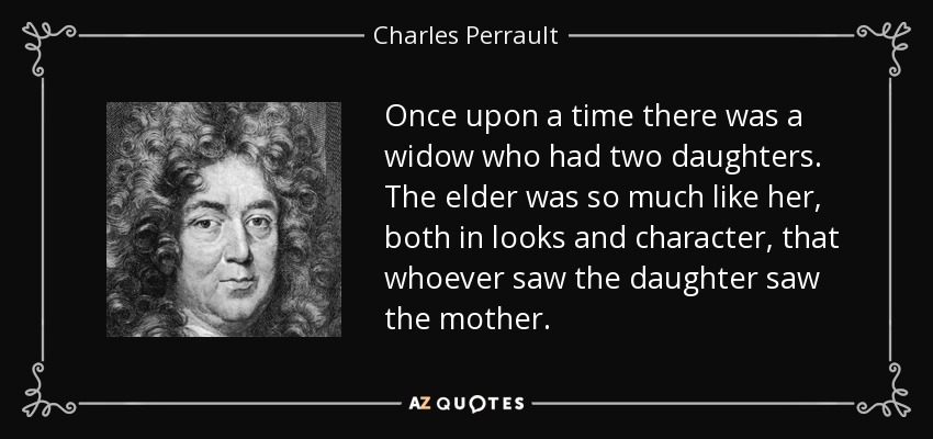 Once upon a time there was a widow who had two daughters. The elder was so much like her, both in looks and character, that whoever saw the daughter saw the mother. - Charles Perrault