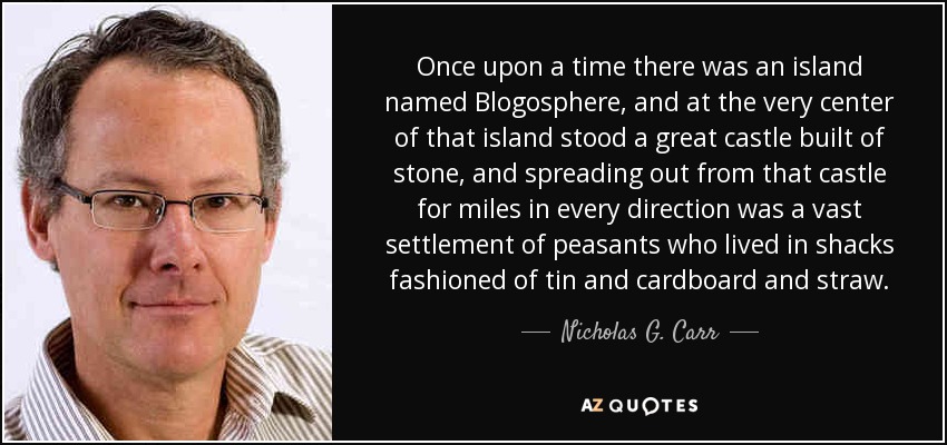 Once upon a time there was an island named Blogosphere, and at the very center of that island stood a great castle built of stone, and spreading out from that castle for miles in every direction was a vast settlement of peasants who lived in shacks fashioned of tin and cardboard and straw. - Nicholas G. Carr