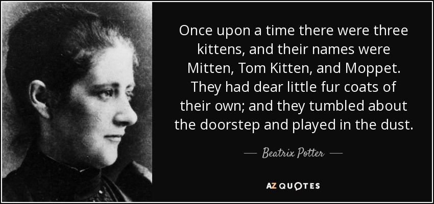 Once upon a time there were three kittens, and their names were Mitten, Tom Kitten, and Moppet. They had dear little fur coats of their own; and they tumbled about the doorstep and played in the dust. - Beatrix Potter