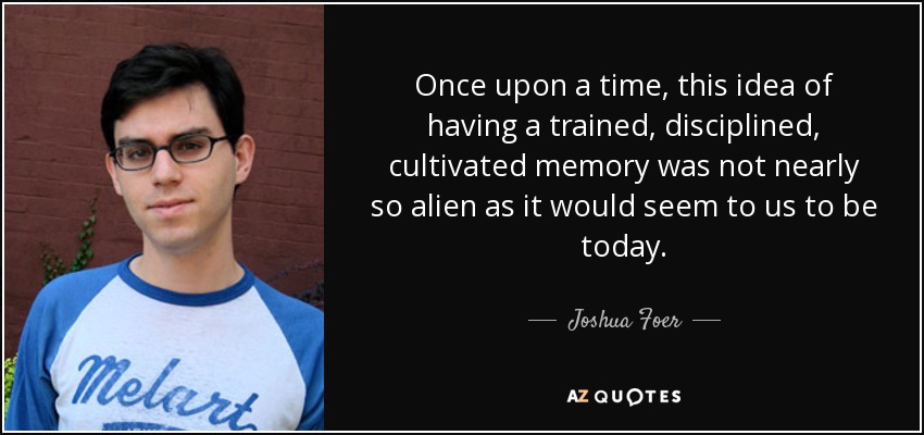 Once upon a time, this idea of having a trained, disciplined, cultivated memory was not nearly so alien as it would seem to us to be today. - Joshua Foer