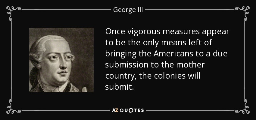 Once vigorous measures appear to be the only means left of bringing the Americans to a due submission to the mother country, the colonies will submit. - George III