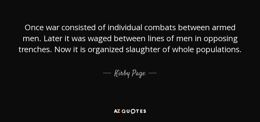 Once war consisted of individual combats between armed men. Later it was waged between lines of men in opposing trenches. Now it is organized slaughter of whole populations. - Kirby Page