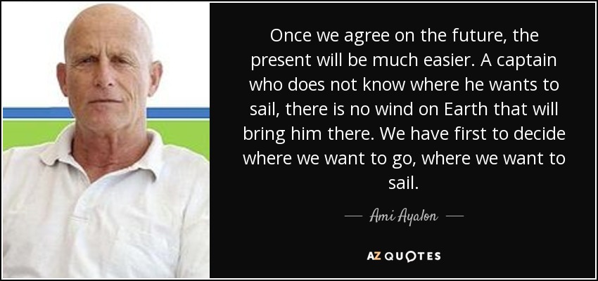 Once we agree on the future, the present will be much easier. A captain who does not know where he wants to sail, there is no wind on Earth that will bring him there. We have first to decide where we want to go, where we want to sail. - Ami Ayalon