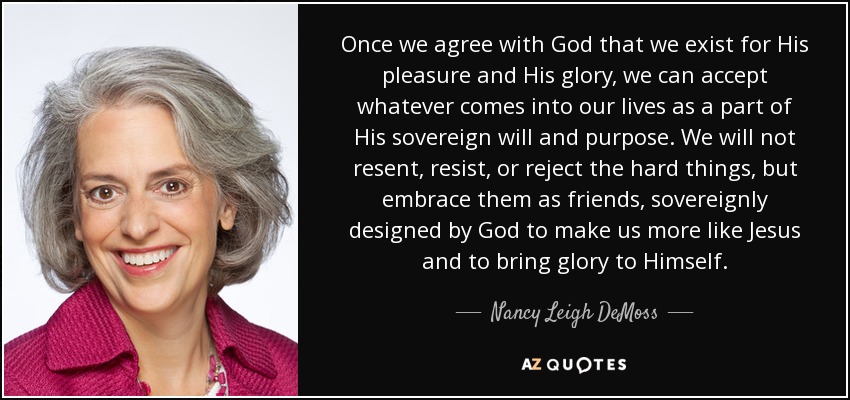 Once we agree with God that we exist for His pleasure and His glory, we can accept whatever comes into our lives as a part of His sovereign will and purpose. We will not resent, resist, or reject the hard things, but embrace them as friends, sovereignly designed by God to make us more like Jesus and to bring glory to Himself. - Nancy Leigh DeMoss